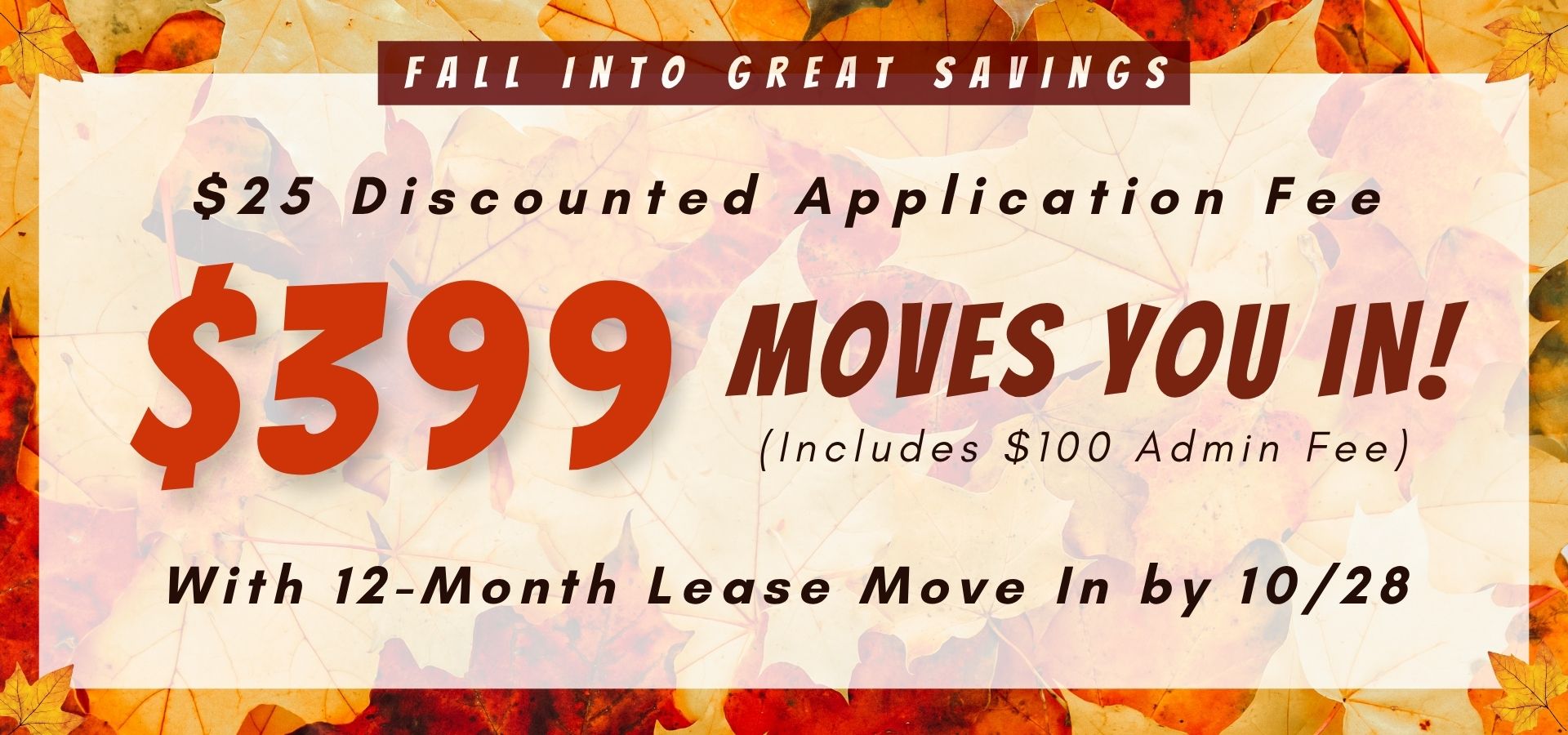 Fall Into Great Savings $25 Discounted Application Fee, $399 Moves You In! (Includes $100 admin fee) with 12-month lease move in by 10/28.